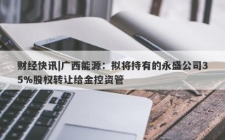 财经快讯|广西能源：拟将持有的永盛公司35%股权转让给金控资管