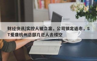 财经快讯|实控人被立案，公司锁定退市，ST爱康杭州总部几近人去楼空