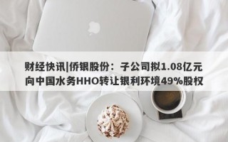 财经快讯|侨银股份：子公司拟1.08亿元向中国水务HHO转让银利环境49%股权