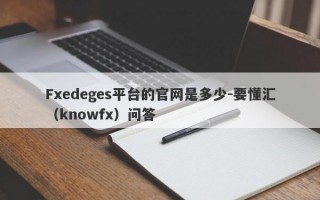 Fxedeges平台的官网是多少-要懂汇（knowfx）问答