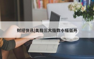 财经快讯|美股三大指数小幅低开