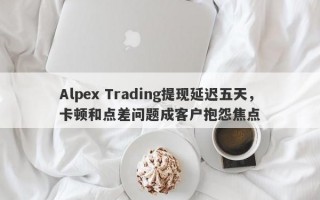 Alpex Trading提现延迟五天，卡顿和点差问题成客户抱怨焦点