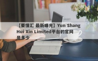 【要懂汇 最新曝光】Yun Shang Hui Xin Limited平台的官网是多少
