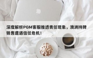 深度解析PGM客服推透责任现象，澳洲持牌销售遭遇信任危机！