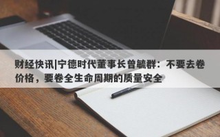 财经快讯|宁德时代董事长曾毓群：不要去卷价格，要卷全生命周期的质量安全