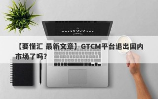 【要懂汇 最新文章】GTCM平台退出国内市场了吗？
