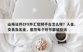 山海证件ZFX外汇官网平台怎么样？入金、交易及出金，居然每个环节都被投诉