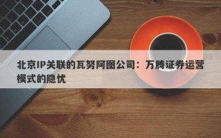 北京IP关联的瓦努阿图公司：万腾证券运营模式的隐忧