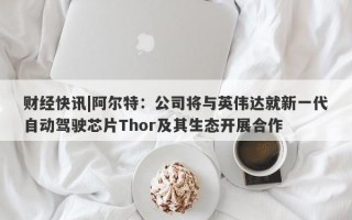 财经快讯|阿尔特：公司将与英伟达就新一代自动驾驶芯片Thor及其生态开展合作