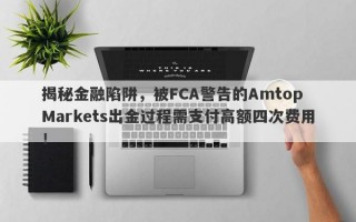 揭秘金融陷阱，被FCA警告的Amtop Markets出金过程需支付高额四次费用！