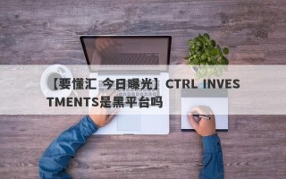 【要懂汇 今日曝光】CTRL INVESTMENTS是黑平台吗
