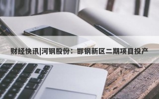 财经快讯|河钢股份：邯钢新区二期项目投产