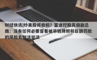 财经快讯|炒美股将收税？富途控股高级副总裁：没有任何必要冒着被吊销牌照和巨额罚款的风险去知法犯法