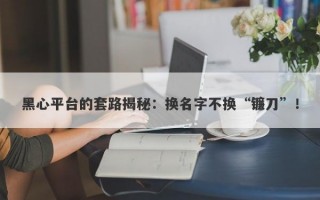 黑心平台的套路揭秘：换名字不换“镰刀”！