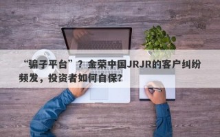 “骗子平台”？金荣中国JRJR的客户纠纷频发，投资者如何自保？