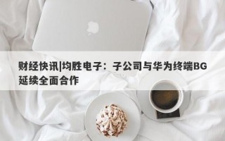 财经快讯|均胜电子：子公司与华为终端BG延续全面合作