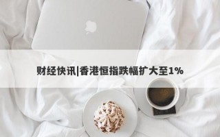 财经快讯|香港恒指跌幅扩大至1%