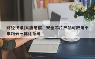 财经快讯|大唐电信：安全芯片产品可应用于车路云一体化系统