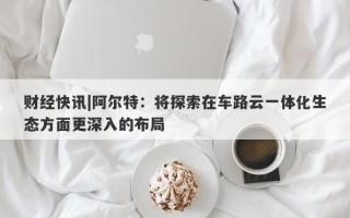 财经快讯|阿尔特：将探索在车路云一体化生态方面更深入的布局