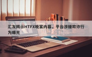 汇友揭示HTFX晚宴内幕，平台涉嫌欺诈行为曝光