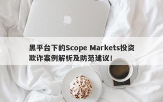 黑平台下的Scope Markets投资欺诈案例解析及防范建议！