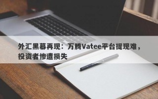 外汇黑幕再现：万腾Vatee平台提现难，投资者惨遭损失