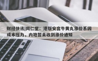 财经快讯|同仁堂：港版安宫牛黄丸涨价系因成本压力，内地暂未收到涨价通知