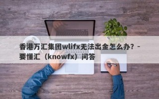 香港万汇集团wlifx无法出金怎么办？-要懂汇（knowfx）问答