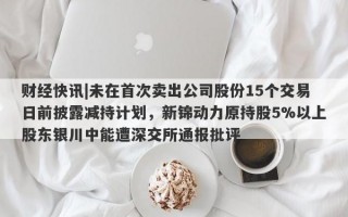 财经快讯|未在首次卖出公司股份15个交易日前披露减持计划，新锦动力原持股5%以上股东银川中能遭深交所通报批评