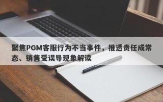 聚焦PGM客服行为不当事件，推透责任成常态、销售受误导现象解读