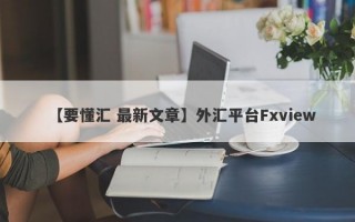 【要懂汇 最新文章】外汇平台Fxview
