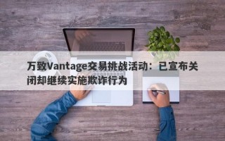 万致Vantage交易挑战活动：已宣布关闭却继续实施欺诈行为