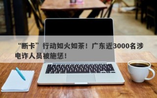 “断卡”行动如火如荼！广东近3000名涉电诈人员被施惩！