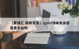 【要懂汇 最新文章】igold领峰贵金属是黑平台吗
