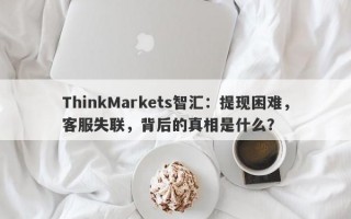 ThinkMarkets智汇：提现困难，客服失联，背后的真相是什么？