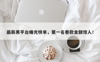 最新黑平台曝光榜单，第一名卷款金额惊人！