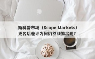 斯科普市场（Scope Markets）更名后差评为何仍然频繁出现？