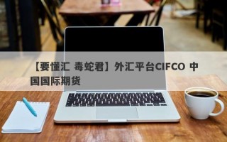 【要懂汇 毒蛇君】外汇平台CIFCO 中国国际期货
