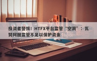 投资者警惕！HTFX平台监管“空洞”：瓦努阿图监管不足以保护资金