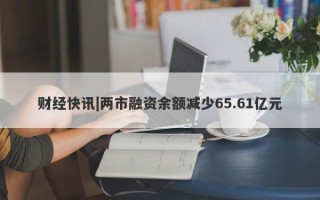 财经快讯|两市融资余额减少65.61亿元