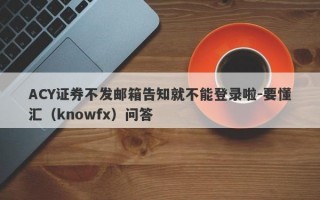 ACY证券不发邮箱告知就不能登录啦-要懂汇（knowfx）问答