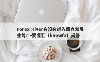 Forex River有没有进入国内发展业务？-要懂汇（knowfx）问答