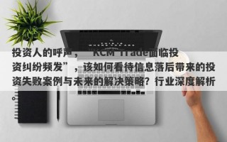 投资人的呼声，“KCM Trade面临投资纠纷频发”，该如何看待信息落后带来的投资失败案例与未来的解决策略？行业深度解析。