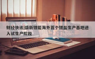 财经快讯|盛新锂能海外首个锂盐生产基地进入试生产阶段