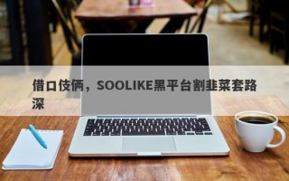 借口伎俩，SOOLIKE黑平台割韭菜套路深