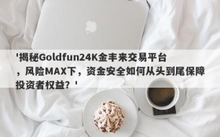 '揭秘Goldfun24K金丰来交易平台，风险MAX下，资金安全如何从头到尾保障投资者权益？'