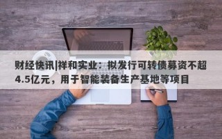 财经快讯|祥和实业：拟发行可转债募资不超4.5亿元，用于智能装备生产基地等项目