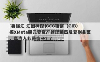 [要懂汇 汇圈神探]GCG钜富（GIB）搞XMeta超元界资产管理骗局反复割韭菜，真当人都是傻子？？