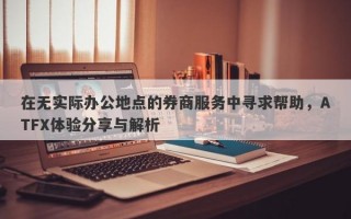 在无实际办公地点的券商服务中寻求帮助，ATFX体验分享与解析