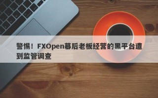 警惕！FXOpen幕后老板经营的黑平台遭到监管调查